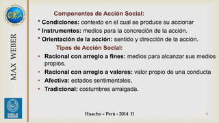 Componentes de Acción Social: 
* Condiciones: contexto en el cual se produce su accionar 
* Instrumentos: medios para la concreción de la acción. 
* Orientación de la acción: sentido y dirección de la acción. 
Tipos de Acción Social: 
• Racional con arreglo a fines: medios para alcanzar sus medios 
Huacho – Perú - 2014 II 31 
propios. 
• Racional con arreglo a valores: valor propio de una conducta 
• Afectiva: estados sentimentales. 
• Tradicional: costumbres arraigada. 
MAX WEBER 
 