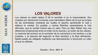 LOS VALORES 
Los valores no están dados ni en lo sensible ni en lo trascendente. Son 
creados por decisiones humanas cuya naturaleza difiere de la que es propia 
de las actividades mediante las cuales el espíritu aprehende lo real y 
elabora la verdad. Es posible, y ciertos filósofos neokantianos lo han 
afirmado, que la verdad misma sea un valor. Pero en Max Weber hay una 
diferencia fundamental entre el orden de la ciencia y el orden de los valores. 
La esencia del primero es la sumisión de la conciencia a los hechos y a las 
pruebas, y la esencia del segundo la libre decisión y la libre afirmación. 
Nadie puede ser obligado mediante una demostración a reconocer un valor 
al que no adhiere. 
Huacho – Perú - 2014 II 
33 
MAX WEBER 
 