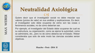 Neutralidad Axiológica 
 
Quiere decir que el investigador social no debe mezclar sus 
valores (juicios de valor) en sus análisis y explicaciones. Es decir, 
el investigador solo debe ocuparse de cómo son las cosas o 
fenómenos sociales, no de cómo deberían ser. 
Por ejemplo, el investigador del Estado debe ocuparse de cual es 
su estructura, su organización, como se ejerce la autoridad, como 
se administra, etc., pero no de cómo debería ser el Estado. Weber 
consideraba que solo de este modo las ciencias sociales serian 
objetivas. 
Huacho – Perú - 2014 II 
34 
MAX WEBER 
 