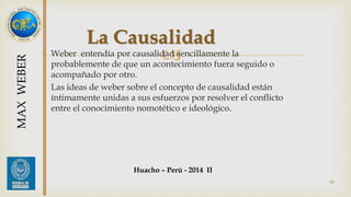 La Causalidad 
 
Weber entendía por causalidad sencillamente la 
probablemente de que un acontecimiento fuera seguido o 
acompañado por otro. 
Las ideas de weber sobre el concepto de causalidad están 
íntimamente unidas a sus esfuerzos por resolver el conflicto 
entre el conocimiento nomotético e ideológico. 
Huacho – Perú - 2014 II 
37 
MAX WEBER 
 