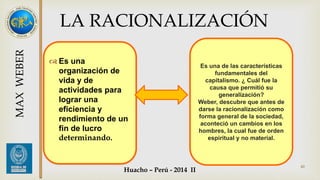 Es una de las características 
fundamentales del 
capitalismo. ¿ Cuál fue la 
causa que permitió su 
generalización? 
Weber, descubre que antes de 
darse la racionalización como 
forma general de la sociedad, 
aconteció un cambios en los 
hombres, la cual fue de orden 
espiritual y no material. 
40 
LA RACIONALIZACIÓN 
 Es una 
organización de 
vida y de 
actividades para 
lograr una 
eficiencia y 
rendimiento de un 
fin de lucro 
determinando. 
MAX WEBER 
Huacho – Perú - 2014 II 
 