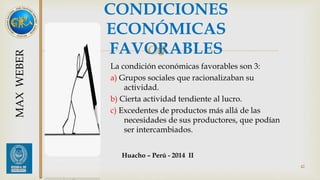 CONDICIONES 
ECONÓMICAS 
FAVORABLES 
 
La condición económicas favorables son 3: 
a) Grupos sociales que racionalizaban su 
actividad. 
b) Cierta actividad tendiente al lucro. 
c) Excedentes de productos más allá de las 
necesidades de sus productores, que podían 
ser intercambiados. 
42 
MAX WEBER 
Huacho – Perú - 2014 II 
 
