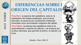 DIFERENCIAS SOBRE EL 
ORIGEN DEL CAPITALISMO 
 
Para Marx: la esencia del capitalismo, esta en la 
explotación del trabajo asalariado, que produce 
plusvalía; se produce por condiciones materiales 
conocidas como acumulación originaria del capital. 
Para Weber: la esencia del capitalismo está en la 
racionalización o espíritu de cálculo; y se produce por 
la ética calvinista, que permitió el ahorro, el cálculo y el 
lucro. 
43 
MAX WEBER 
Huacho – Perú - 2014 II 
 