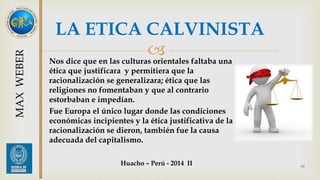 LA ETICA CALVINISTA 
 
Nos dice que en las culturas orientales faltaba una 
ética que justificara y permitiera que la 
racionalización se generalizara; ética que las 
religiones no fomentaban y que al contrario 
estorbaban e impedían. 
Fue Europa el único lugar donde las condiciones 
económicas incipientes y la ética justificativa de la 
racionalización se dieron, también fue la causa 
adecuada del capitalismo. 
44 
MAX WEBER 
Huacho – Perú - 2014 II 
 