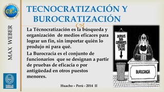 TECNOCRATIZACIÓN Y 
BUROCRATIZACIÓN 
 
La Técnocratización es la búsqueda y 
organización de medios eficaces para 
lograr un fin, sin importar quién lo 
produjo ni para qué. 
La Burocracia es el conjunto de 
funcionarios que se designan a partir 
de pruebas de eficacia o por 
antigüedad en otros puestos 
menores. 
45 
MAX WEBER 
Huacho – Perú - 2014 II 
 