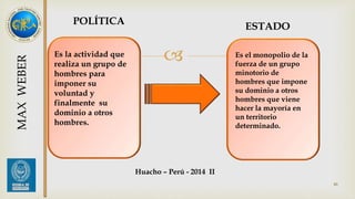ESTADO 
 Es el monopolio de la 
fuerza de un grupo 
minotorio de 
hombres que impone 
su dominio a otros 
hombres que viene 
hacer la mayoría en 
un territorio 
determinado. 
POLÍTICA 
Es la actividad que 
realiza un grupo de 
hombres para 
imponer su 
voluntad y 
finalmente su 
dominio a otros 
hombres. 
46 
MAX WEBER 
Huacho – Perú - 2014 II 
 