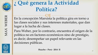 ¿ Qué genera la Actividad 
Política? 
 
En la concepción Marxista la política gira en torno a 
las clases sociales y sus intereses materiales, que dan 
lugar a la lucha de clases. 
Para Weber, por lo contrario, encuentra el origen de la 
política no en factores económicos sino de prestigio, 
es decir; desempeñar un papel relevante en las 
decisiones públicas. 
47 
MAX WEBER 
Huacho – Perú - 2014 II 
 
