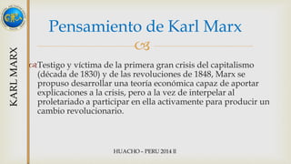 Pensamiento de Karl Marx 
 
Testigo y víctima de la primera gran crisis del capitalismo 
(década de 1830) y de las revoluciones de 1848, Marx se 
propuso desarrollar una teoría económica capaz de aportar 
explicaciones a la crisis, pero a la vez de interpelar al 
proletariado a participar en ella activamente para producir un 
cambio revolucionario. 
 
