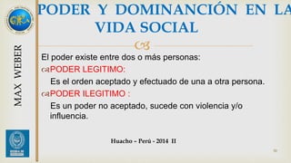 PODER Y DOMINANCIÓN EN LA 
VIDA SOCIAL 
 
El poder existe entre dos o más personas: 
PODER LEGITIMO: 
Es el orden aceptado y efectuado de una a otra persona. 
PODER ILEGITIMO : 
Es un poder no aceptado, sucede con violencia y/o 
influencia. 
50 
Huacho – Perú - 2014 II 
MAX WEBER 
 