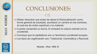 CONCLUSIONES: 
 
Weber descubre que antes de darse la Racionalización como 
forma general de sociedad, aconteció un cambio en los hombres, 
el cual era de orden espiritual y no material. 
 Cuando comprobó su teoría, lo comparó la cultura oriental con la 
occidental. 
 Concluye que el capitalismo era un fenómeno occidental europeo. 
 Los tipos de Legitimación son; Tradicional, Carismática y Racional. 
MAX WEBER 
Huacho – Perú - 2014 II 
 