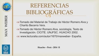 REFERENCIAS 
BIBLIOGRÁFICAS 
 
Tomado del Material de Trabajo de Héctor Romero Alva y 
Charito Becerra Vera. 
Tomado de Héctor Romero Alva, sociología, Texto de 
Investigación. CICITE. UNJFSC. HUACHO 2002. 
 www.lecturalia.com/autor/1670/maxweber- España. 
MAX WEBER 
Huacho – Perú - 2014 II 
 