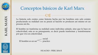 Conceptos básicos de Karl Marx 
 
KARL MARX 
La historia solo existes como historia hecha por los hombres esto solo existen 
produciendo su realidad con su praxis al hacerlo se producen así mismo en un 
proceso sin fin. 
El hombre no trasforma su realidad como individuo aislado, sino que lo hace en 
colectividad, esta es su presupuesto, es decir puede trasformar y transformarse 
por que vive en colectividad. 
social 
El hombre es un ser practico 
 