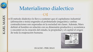Materialismo dialectico 
 
 El método dialéctico lo llevo a sostener que el capitalismo industrial 
(afirmación o tesis) engendra al proletariado (negación) y ambas 
contradicciones son superadas en la sociedad sin clases. Además, Marx 
definió al hombre en relación con su dimensión productiva y económica 
y encontró en la creación del estado, la propiedad y el capital el origen 
de toda la enajenación humana. 
 
