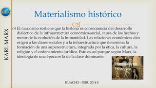 Materialismo histórico 
 
 El marxismo sostiene que la historia es consecuencia del desarrollo 
dialéctico de la infraestructura económico-social, causa de los hechos y 
motor de la evolución de la humanidad. Las relaciones económicas dan 
origen a las clases sociales y a la infraestructura que determina la 
formación de una superestructura, integrada por la ética, la cultura, la 
religión y el ordenamiento jurídico. Esto es así porque según Marx, la 
ideología de una época es la de la clase dominante. 
 