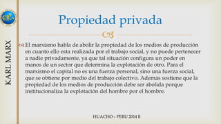 Propiedad privada 
 
 El marxismo habla de abolir la propiedad de los medios de producción 
en cuanto ello esta realizada por el trabajo social, y no puede pertenecer 
a nadie privadamente, ya que tal situación configura un poder en 
manos de un sector que determina la explotación de otro. Para el 
marxismo el capital no es una fuerza personal, sino una fuerza social, 
que se obtiene por medio del trabajo colectivo. Además sostiene que la 
propiedad de los medios de producción debe ser abolida porque 
institucionaliza la explotación del hombre por el hombre. 
 