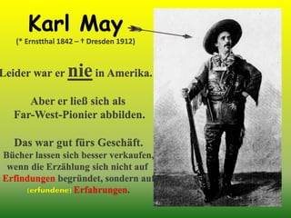 Karl May
(* Ernstthal 1842 – † Dresden 1912)
Leider war er niein Amerika.
Aber er ließ sich als
Far-West-Pionier abbilden.
Das war gut fürs Geschäft.
Bücher lassen sich besser verkaufen,
wenn die Erzählung sich nicht auf
Erfindungen begründet, sondern auf
(erfundene) Erfahrungen.
 