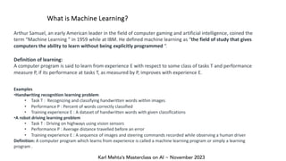 Karl Mehta’s Masterclass on AI ~ November 2023
What is Machine Learning?
Arthur Samuel, an early American leader in the field of computer gaming and artificial intelligence, coined the
term “Machine Learning ” in 1959 while at IBM. He defined machine learning as “the field of study that gives
computers the ability to learn without being explicitly programmed “.
Definition of learning:
A computer program is said to learn from experience E with respect to some class of tasks T and performance
measure P, if its performance at tasks T, as measured by P, improves with experience E.
Examples
•Handwriting recognition learning problem
• Task T : Recognizing and classifying handwritten words within images
• Performance P : Percent of words correctly classified
• Training experience E : A dataset of handwritten words with given classifications
•A robot driving learning problem
• Task T : Driving on highways using vision sensors
• Performance P : Average distance travelled before an error
• Training experience E : A sequence of images and steering commands recorded while observing a human driver
Definition: A computer program which learns from experience is called a machine learning program or simply a learning
program .
 