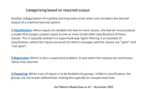 Karl Mehta’s Masterclass on AI ~ November 2023
Categorizing based on required output
Another categorization of machine-learning tasks arises when one considers the desired
output of a machine-learned system:
1.Classification: When inputs are divided into two or more classes, the learner must produce
a model that assigns unseen inputs to one or more (multi-label classification) of these
classes. This is typically tackled in a supervised way. Spam filtering is an example of
classification, where the inputs are email (or other) messages and the classes are “spam” and
“not spam”.
2.Regression: Which is also a supervised problem, A case when the outputs are continuous
rather than discrete.
3.Clustering: When a set of inputs is to be divided into groups. Unlike in classification, the
groups are not known beforehand, making this typically an unsupervised task.
 