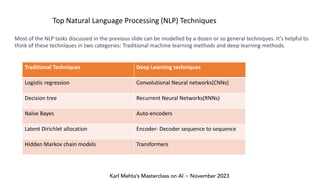 Karl Mehta’s Masterclass on AI ~ November 2023
Top Natural Language Processing (NLP) Techniques
Most of the NLP tasks discussed in the previous slide can be modelled by a dozen or so general techniques. It’s helpful to
think of these techniques in two categories: Traditional machine learning methods and deep learning methods.
Traditional Techniques Deep Learning techniques
Logistic regression Convolutional Neural networks(CNNs)
Decision tree Recurrent Neural Networks(RNNs)
Naïve Bayes Auto-encoders
Latent Dirichlet allocation Encoder- Decoder sequence to sequence
Hidden Markov chain models Transformers
 