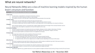 Karl Mehta’s Masterclass on AI ~ November 2023
What are neural networks?
Neural Networks (NNs) are a class of machine learning models inspired by the human
brain's structure and function
1.Input Layer:
1. The input layer is responsible for receiving the initial data or features.
2. Each neuron in this layer represents a feature or input variable.
3. The number of neurons in the input layer is determined by the dimensionality of the input data.
2.Hidden Layers:
1. Hidden layers are intermediate layers between the input and output layers.
2. They perform complex computations by applying weights to inputs and using activation functions.
3. The number of hidden layers and the number of neurons in each hidden layer can vary, depending on the network architecture.
3.Weights:
1. Each connection between neurons is associated with a weight. Weights determine the strength of the connection between neurons.
2. During training, these weights are adjusted to minimize the network's error or loss.
4.Activation Functions:
1. Activation functions introduce non-linearity into the neural network, allowing it to learn complex relationships in the data.
2. Common activation functions include ReLU (Rectified Linear Unit), Sigmoid, Tanh (Hyperbolic Tangent), and others.
3. Each neuron typically applies an activation function to its weighted sum of inputs.
5.Output Layer:
1. The output layer produces the result or prediction of the neural network.
2. The number of neurons in the output layer depends on the task:
1. For binary classification, there may be one neuron with a sigmoid activation function.
2. For multi-class classification, there is one neuron per class, often using softmax activation.
3. For regression tasks, there can be a single neuron or multiple neurons, depending on the nature of the output.
6.Bias Neurons:
1. Each layer (including the input layer) often includes a bias neuron, which provides an additional input with a fixed value (usually 1).
2. Bias neurons help the network learn better by shifting activation functions.
7.Loss Function:
1. The loss function measures the error between the network's predictions and the actual target values.
2. During training, the goal is to minimize this loss function by adjusting the weights and biases.
8.Optimization Algorithm:
1. Optimization algorithms (e.g., gradient descent) are used to update the weights and biases during training, aiming to minimize the loss function.
Components of a neural network
 