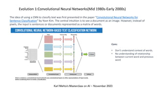 Karl Mehta’s Masterclass on AI ~ November 2023
Evolution 1:Convolutional Neural Networks(Mid 1980s-Early 2000s)
The idea of using a CNN to classify text was first presented in the paper “Convolutional Neural Networks for
Sentence Classification” by Yoon Kim. The central intuition is to see a document as an image. However, instead of
pixels, the input is sentences or documents represented as a matrix of words.
Cons:
• Don’t understand context of words.
• No understanding of relationship
between current word and previous
word
 