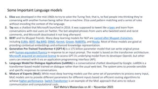 Karl Mehta’s Masterclass on AI ~ November 2023
Some Important Language models
1. Eliza was developed in the mid-1960s to try to solve the Turing Test; that is, to fool people into thinking they’re
conversing with another human being rather than a machine. Eliza used pattern matching and a series of rules
without encoding the context of the language.
2. Tay was a chatbot that Microsoft launched in 2016. It was supposed to tweet like a teen and learn from
conversations with real users on Twitter. The bot adopted phrases from users who tweeted sexist and racist
comments, and Microsoft deactivated it not long afterward.
3. BERT and his Muppet friends: Many deep learning models for NLP are named after Muppet characters,
including ELMo, BERT, Big BIRD, ERNIE, Kermit, Grover, RoBERTa, and Rosita. Most of these models are good at
providing contextual embeddings and enhanced knowledge representation.
4. Generative Pre-Trained Transformer 4 (GPT-4) is a 175 billion parameter model that can write original prose
with human-equivalent fluency in response to an input prompt. The model is based on the transformer architecture.
Microsoft acquired an exclusive license to access GPT-3’s underlying model from its developer OpenAI, but other
users can interact with it via an application programming interface (API).
5. Language Model for Dialogue Applications (LaMDA) is a conversational chatbot developed by Google. LaMDA is a
transformer-based model trained on dialogue rather than the usual web text. The system aims to provide sensible
and specific responses to conversations.
6. Mixture of Experts (MoE): While most deep learning models use the same set of parameters to process every input,
MoE models aim to provide different parameters for different inputs based on efficient routing algorithms to
achieve higher performance. Switch Transformer is an example of the MoE approach that aims to reduce
communication and computational costs
 