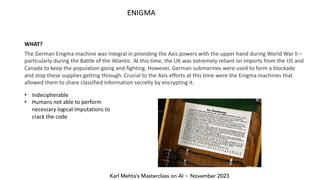 Karl Mehta’s Masterclass on AI ~ November 2023
ENIGMA
The German Enigma machine was integral in providing the Axis powers with the upper hand during World War II –
particularly during the Battle of the Atlantic. At this time, the UK was extremely reliant on imports from the US and
Canada to keep the population going and fighting. However, German submarines were used to form a blockade
and stop these supplies getting through. Crucial to the Axis efforts at this time were the Enigma machines that
allowed them to share classified information secretly by encrypting it.
WHAT?
• Indecipherable
• Humans not able to perform
necessary logical imputations to
crack the code
 