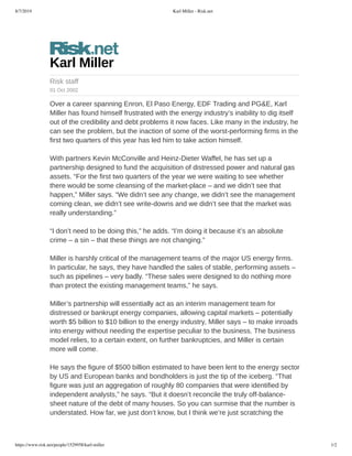 8/7/2019 Karl Miller - Risk.net
https://www.risk.net/people/1529958/karl-miller 1/2
Karl	Miller
Risk	staff
01	Oct	2002
Over	a	career	spanning	Enron,	El	Paso	Energy,	EDF	Trading	and	PG&E,	Karl
Miller	has	found	himself	frustrated	with	the	energy	industry’s	inability	to	dig	itself
out	of	the	credibility	and	debt	problems	it	now	faces.	Like	many	in	the	industry,	he
can	see	the	problem,	but	the	inaction	of	some	of	the	worst-performing	firms	in	the
first	two	quarters	of	this	year	has	led	him	to	take	action	himself.	
With	partners	Kevin	McConville	and	Heinz-Dieter	Waffel,	he	has	set	up	a
partnership	designed	to	fund	the	acquisition	of	distressed	power	and	natural	gas
assets.	“For	the	first	two	quarters	of	the	year	we	were	waiting	to	see	whether
there	would	be	some	cleansing	of	the	market-place	–	and	we	didn’t	see	that
happen,”	Miller	says.	“We	didn’t	see	any	change,	we	didn’t	see	the	management
coming	clean,	we	didn’t	see	write-downs	and	we	didn’t	see	that	the	market	was
really	understanding.”	
“I	don’t	need	to	be	doing	this,”	he	adds.	“I’m	doing	it	because	it’s	an	absolute
crime	–	a	sin	–	that	these	things	are	not	changing.”
Miller	is	harshly	critical	of	the	management	teams	of	the	major	US	energy	firms.
In	particular,	he	says,	they	have	handled	the	sales	of	stable,	performing	assets	–
such	as	pipelines	–	very	badly.	“These	sales	were	designed	to	do	nothing	more
than	protect	the	existing	management	teams,”	he	says.	
Miller’s	partnership	will	essentially	act	as	an	interim	management	team	for
distressed	or	bankrupt	energy	companies,	allowing	capital	markets	–	potentially
worth	$5	billion	to	$10	billion	to	the	energy	industry,	Miller	says	–	to	make	inroads
into	energy	without	needing	the	expertise	peculiar	to	the	business.	The	business
model	relies,	to	a	certain	extent,	on	further	bankruptcies,	and	Miller	is	certain
more	will	come.
He	says	the	figure	of	$500	billion	estimated	to	have	been	lent	to	the	energy	sector
by	US	and	European	banks	and	bondholders	is	just	the	tip	of	the	iceberg.	“That
figure	was	just	an	aggregation	of	roughly	80	companies	that	were	identified	by
independent	analysts,”	he	says.	“But	it	doesn’t	reconcile	the	truly	off-balance-
sheet	nature	of	the	debt	of	many	houses.	So	you	can	surmise	that	the	number	is
understated.	How	far,	we	just	don’t	know,	but	I	think	we’re	just	scratching	the
 