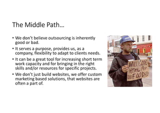 The Middle Path…
• We don’t believe outsourcing is inherently
  good or bad.
• It serves a purpose, provides us, as a
  company, flexibility to adapt to clients needs.
• It can be a great tool for increasing short term
  work capacity and for bringing in the right
  skills and/or resources for specific projects.
• We don’t just build websites, we offer custom
  marketing based solutions, that websites are
  often a part of.
 