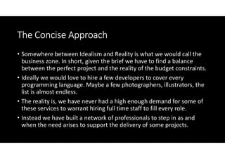 The Concise Approach
• Somewhere between Idealism and Reality is what we would call the
  business zone. In short, given the brief we have to find a balance
  between the perfect project and the reality of the budget constraints.
• Ideally we would love to hire a few developers to cover every
  programming language. Maybe a few photographers, illustrators, the
  list is almost endless.
• The reality is, we have never had a high enough demand for some of
  these services to warrant hiring full time staff to fill every role.
• Instead we have built a network of professionals to step in as and
  when the need arises to support the delivery of some projects.
 