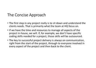 The Concise Approach
• The first step in any project really is to sit down and understand the
  clients needs. That is primarily what the team at HQ focus on.
• If we have the time and resources to manage all aspects of the
  project in-house, we will. If, for example, we don’t have specific
  coding skills needed for a project, those skills will be outsourced.
• The key to successful project delivery is always on communication,
  right from the start of the project, through to everyone involved in
  every aspect of the project and then back to the client.
 