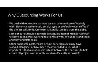 Why Outsourcing Works For Us
• We deal with outsource partners we can communicate effectively
  with. Either via a phone call, email, skype or preferably over coffee if
  the project calls for it. Our team is literally spread across the globe.
• Some of our outsource partners are actually former members of staff
  we have built a great working relationship with. We understand them
  and they understand us.
• Other outsource partners are people our employees may have
  worked alongside, or have been recommended to us. What is
  important is that a relationship is built between the partners to help
  ensure all projects run smoothly and as efficiently as possible.
 