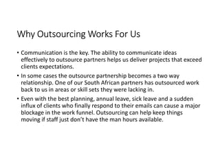 Why Outsourcing Works For Us
• Communication is the key. The ability to communicate ideas
  effectively to outsource partners helps us deliver projects that exceed
  clients expectations.
• In some cases the outsource partnership becomes a two way
  relationship. One of our South African partners has outsourced work
  back to us in areas or skill sets they were lacking in.
• Even with the best planning, annual leave, sick leave and a sudden
  influx of clients who finally respond to their emails can cause a major
  blockage in the work funnel. Outsourcing can help keep things
  moving if staff just don’t have the man hours available.
 