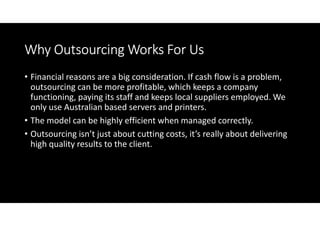 Why Outsourcing Works For Us
• Financial reasons are a big consideration. If cash flow is a problem,
  outsourcing can be more profitable, which keeps a company
  functioning, paying its staff and keeps local suppliers employed. We
  only use Australian based servers and printers.
• The model can be highly efficient when managed correctly.
• Outsourcing isn’t just about cutting costs, it’s really about delivering
  high quality results to the client.
 