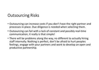 Outsourcing Risks
• Outsourcing can increase costs if you don’t have the right partner and
  processes in place. Due diligence is needed when selecting them.
• Outsourcing can fail with a lack of constant and possibly real-time
  communication, it really is that simple!
• There will be problems along the way, no different to actually hiring
  staff internally. Nothing is perfect, don’t be afraid to hurt peoples
  feelings, engage with your partners and work to develop an open and
  productive partnership.
 