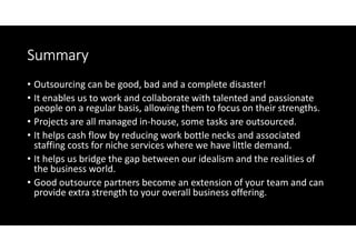 Summary
• Outsourcing can be good, bad and a complete disaster!
• It enables us to work and collaborate with talented and passionate
  people on a regular basis, allowing them to focus on their strengths.
• Projects are all managed in-house, some tasks are outsourced.
• It helps cash flow by reducing work bottle necks and associated
  staffing costs for niche services where we have little demand.
• It helps us bridge the gap between our idealism and the realities of
  the business world.
• Good outsource partners become an extension of your team and can
  provide extra strength to your overall business offering.
 
