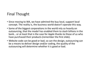 Final Thought
• Since moving to WA, we have admired the buy local, support local
  concept. The reality is, the business world doesn’t operate this way.
• Some of the biggest corporations in the world rely so heavily on
  outsourcing, that the model has enabled them to stash billions in the
  bank… or at least that is the case for Apple thanks to those of us who
  have purchased their products (remember the first slide).
• Website code can be good or bad, so can the design, outsourcing can
  be a means to deliver design and/or coding, the quality of the
  outsourcing will determine whether it is good or bad.
 