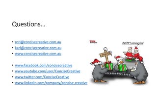 Questions…

• rori@concisecreative.com.au
• karl@concisecreative.com.au
• www.concisecreative.com.au


• www.facebook.com/concisecreative
• www.youtube.com/user/ConciseCreative
• www.twitter.com/ConciseCreative
• www.linkedin.com/company/concise-creative
 