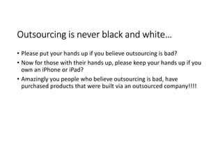 Outsourcing is never black and white…
• Please put your hands up if you believe outsourcing is bad?
• Now for those with their hands up, please keep your hands up if you
  own an iPhone or iPad?
• Amazingly you people who believe outsourcing is bad, have
  purchased products that were built via an outsourced company!!!!
 