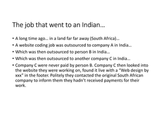 The job that went to an Indian…
• A long time ago… in a land far far away (South Africa)…
• A website coding job was outsourced to company A in India…
• Which was then outsourced to person B in India…
• Which was then outsourced to another company C in India…
• Company C were never paid by person B. Company C then looked into
  the website they were working on, found it live with a “Web design by
  xxx” in the footer. Politely they contacted the original South African
  company to inform them they hadn’t received payments for their
  work.
 