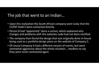 The job that went to an Indian…
• Upon this realization the South African company were lucky that the
  CLIENT hadn’t been contacted directly.
• Person B had “apparently” done a runner, which explained why
  changes and problems with the websites code had not been rectified.
• The company then found the design that was originally done in-house
  being used as a portfolio design piece on the website of Company C.
• Of course Company A had a different version of events, but were
  somewhat aggressive about the whole situation… needless to say
  they were never contracted again.
 