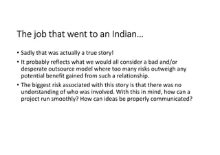 The job that went to an Indian…
• Sadly that was actually a true story!
• It probably reflects what we would all consider a bad and/or
  desperate outsource model where too many risks outweigh any
  potential benefit gained from such a relationship.
• The biggest risk associated with this story is that there was no
  understanding of who was involved. With this in mind, how can a
  project run smoothly? How can ideas be properly communicated?
 