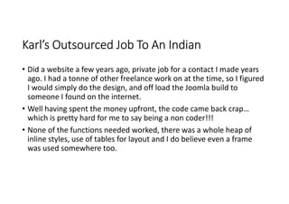 Karl’s Outsourced Job To An Indian
• Did a website a few years ago, private job for a contact I made years
  ago. I had a tonne of other freelance work on at the time, so I figured
  I would simply do the design, and off load the Joomla build to
  someone I found on the internet.
• Well having spent the money upfront, the code came back crap…
  which is pretty hard for me to say being a non coder!!!
• None of the functions needed worked, there was a whole heap of
  inline styles, use of tables for layout and I do believe even a frame
  was used somewhere too.
 