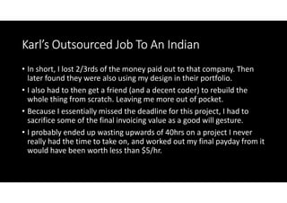 Karl’s Outsourced Job To An Indian
• In short, I lost 2/3rds of the money paid out to that company. Then
  later found they were also using my design in their portfolio.
• I also had to then get a friend (and a decent coder) to rebuild the
  whole thing from scratch. Leaving me more out of pocket.
• Because I essentially missed the deadline for this project, I had to
  sacrifice some of the final invoicing value as a good will gesture.
• I probably ended up wasting upwards of 40hrs on a project I never
  really had the time to take on, and worked out my final payday from it
  would have been worth less than $5/hr.
 