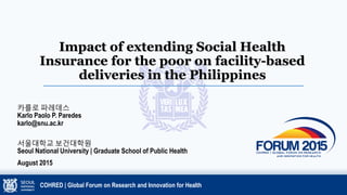 Impact of extending Social Health
Insurance for the poor on facility-based
deliveries in the Philippines
카를로 파레데스
Karlo Paolo P. Paredes
karlo@snu.ac.kr
서울대학교 보건대학원
Seoul National University | Graduate School of Public Health
August 2015
COHRED | Global Forum on Research and Innovation for Health
 
