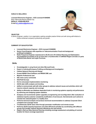 KARLO N. MALLORCA
Licensed Electronics Engineer – ECE Licensed # 0046098
Brgy Valenzuela,Reposo,Makati City
Mobile #: +63949-688-5078
E-mail krl_mallorca@yahoo.com
OBJECTIVE
A Senior Engineer position in an organization seeking versatile,creative thinker and with strong self-initiative to
further enhanced company’s productivity and growth .
SUMMARY OF QUALIFICATION
• Licensed Electronics Engineer – ECE Licensed # 0046098
• Senior Fraud Engineer with expertise on Telecommunication Fraud and background
profiling/investigation
• Radio Frequency Engineer experienced in 2G,3G and LTE Cellular Planning and Optimization.
Accomplished successful on-air of more than a hundred sites in CARAGA Region and also on parts
of Bohol,Cebu,Samar and Leyte Provinces
Skills
• Knowledgeable in using Excel and other Microsoft tools
• Expert in Individual/Company Profiling and Background Investigation
• Cellular Network Planning and Design
• Huawei M2000 Client Software and WRAN CME user
• MapInfo Professional user
• SQL basic query commands
• Site/Field Surveys
• End to end project implementation monitoring
• 2G/3G data traffic analysis and trending
• ability to communicate well with other groups to address network issues and activities which will
improve network capacity and coverage
• Ability to efficiently use database dependent tools in monitoring systems capacity and performance
by retrieving and analyzing system statistics
• Analyses and recommends system upgrades,re-engineering and reconfiguration after evaluation of
statistical reports,customer complaints,modification of services,etc. that demands such actions to
maintain the network/system in a healthy form
• Performs technical analysis and produce technical recommendation to address Corporate Client
complaint and coverage issues
• Troubleshoots 2G/3G down sites through parameter modification and remote access
• Performs 2G/3G Capacity Expansion and other BTS level activities by coordinating with different
groups that handles network elements affected by the said activity
• Adept in Roll out Sites Nominal Planning including coverage assessment and plotting of nominal
location for future coverage expansions
 