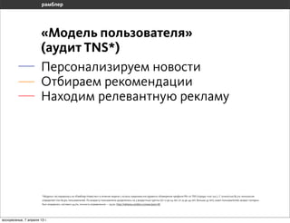 «Модель пользователя»
                       (аудит TNS*)
                       Персонализируем новости
                       Отбираем рекомендации
                       Находим релевантную рекламу




                       *Модель» тестировалась на «Рамблер-Новостях» в течение недели с исполь-зованием инструмента «Измерение профиля РК» от TNS (города +100 тыс.). С точностью 82,2% технология
                       определяет пол 82,9% пользователей. По возрасту пользователи разделялись на 3 возрастные группы (от 12 до 24 лет; от 25 до 44 лет; больше 45 лет), охват пользователей, возраст которых
                       был определен, составил 54,7%, точность определения — 79,3%. http://reklama.rambler.ru/news/post/18/




воскресенье, 7 апреля 13 г.
 