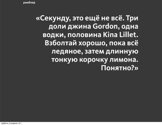 «Секунду, это ещё не всё. Три
                                  доли джина Gordon, одна
                                водки, половина Kina Lillet.
                                 Взболтай хорошо, пока всё
                                   ледяное, затем длинную
                                   тонкую корочку лимона.
                                                Понятно?»




воскресенье, 7 апреля 13 г.
 