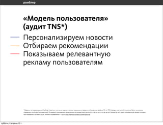 «Модель пользователя»
                       (аудит TNS*)
                       Персонализируем новости
                       Отбираем рекомендации
                       Находим релевантную рекламу




                       *Модель» тестировалась на «Рамблер-Новостях» в течение недели с исполь-зованием инструмента «Измерение профиля РК» от TNS (города +100 тыс.). С точностью 82,2% технология
                       определяет пол 82,9% пользователей. По возрасту пользователи разделялись на 3 возрастные группы (от 12 до 24 лет; от 25 до 44 лет; больше 45 лет), охват пользователей, возраст которых
                       был определен, составил 54,7%, точность определения — 79,3%. http://reklama.rambler.ru/news/post/18/




воскресенье, 7 апреля 13 г.
 