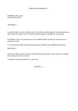 TAREA DE INFORMATICA
NOMBRE: edison espin
FECHA: 08-01-2016
HISTORIA 1 :
La primera historia nos da a entender que al ser fastidioso podemos agreder a muchas personas sin
tener un tipo de contacto. Solo con nuestras palabras agrades y humillamos a las personas.
No debemos criticar a las personas por no aver podido estudiar sin saber las razones que no le
permitieron aserlo.
Y a esas personas pueden asernos preocupar por que resultaron mas inteligente que nosotros..
HISTORIA 2:
Una persona debe reconocer lo malo y lo bueno de las personas pero evitar criticar por su aspecto
fisico porque no conoce su interior
Y podemos estar perjudicando por no cojnocerla.
GRACIAS..........
 